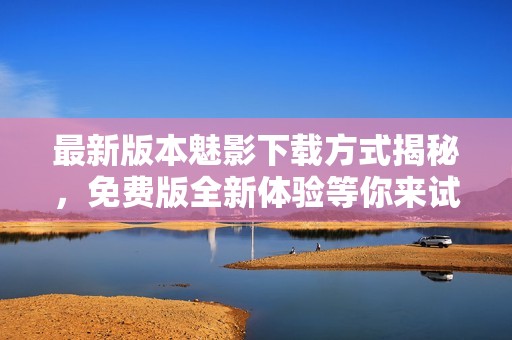 最新版本魅影下载方式揭秘，免费版全新体验等你来试