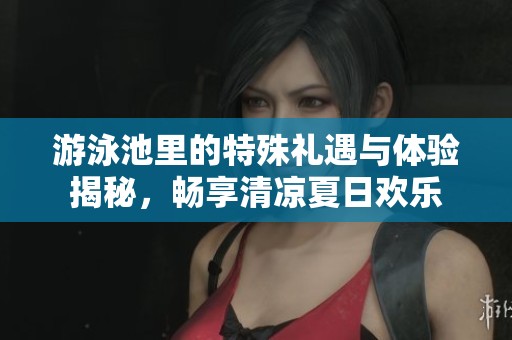 游泳池里的特殊礼遇与体验揭秘，畅享清凉夏日欢乐
