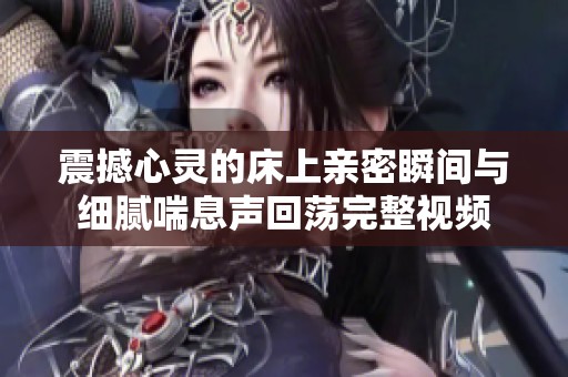 震撼心灵的床上亲密瞬间与细腻喘息声回荡完整视频
