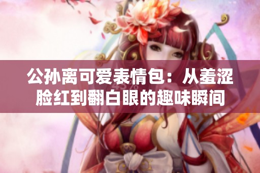 公孙离可爱表情包：从羞涩脸红到翻白眼的趣味瞬间