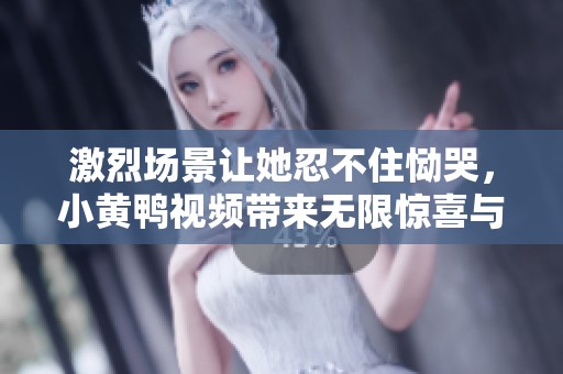 激烈场景让她忍不住恸哭，小黄鸭视频带来无限惊喜与刺激