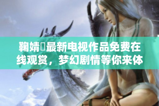 鞠婧祎最新电视作品免费在线观赏，梦幻剧情等你来体验