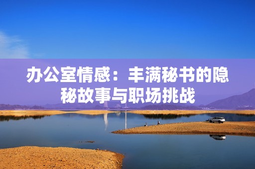 办公室情感：丰满秘书的隐秘故事与职场挑战