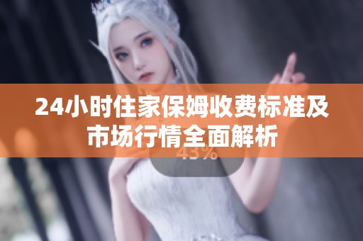 24小时住家保姆收费标准及市场行情全面解析