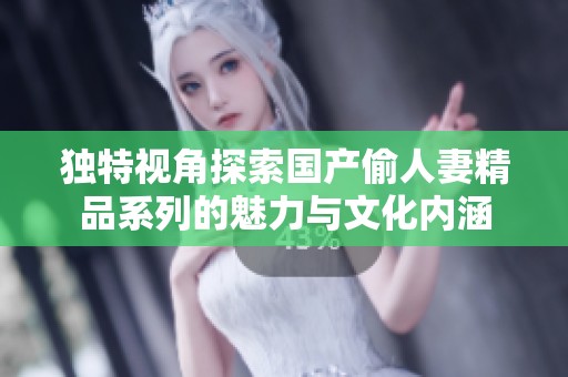 独特视角探索国产偷人妻精品系列的魅力与文化内涵