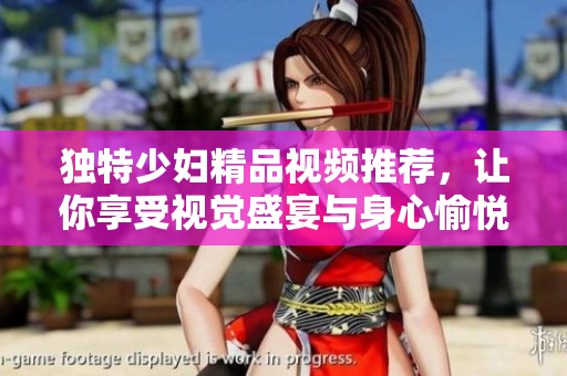 独特少妇精品视频推荐，让你享受视觉盛宴与身心愉悦