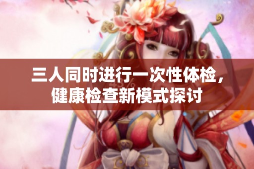 三人同时进行一次性体检，健康检查新模式探讨