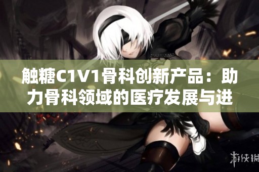 触糖C1V1骨科创新产品：助力骨科领域的医疗发展与进步