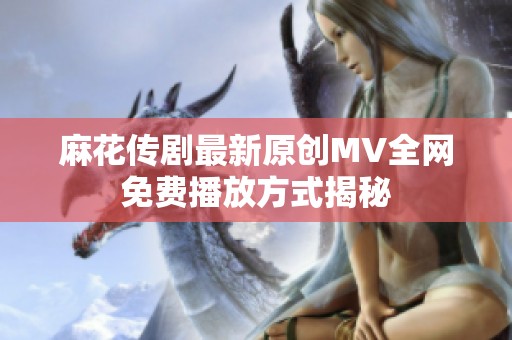 麻花传剧最新原创MV全网免费播放方式揭秘