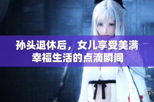 孙头退休后，女儿享受美满幸福生活的点滴瞬间