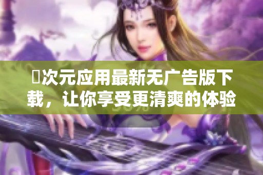 囧次元应用最新无广告版下载，让你享受更清爽的体验