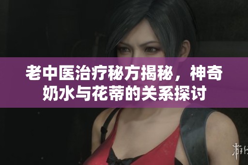 老中医治疗秘方揭秘，神奇奶水与花蒂的关系探讨