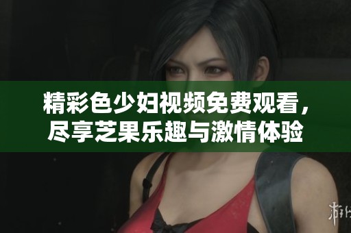 精彩色少妇视频免费观看，尽享芝果乐趣与激情体验