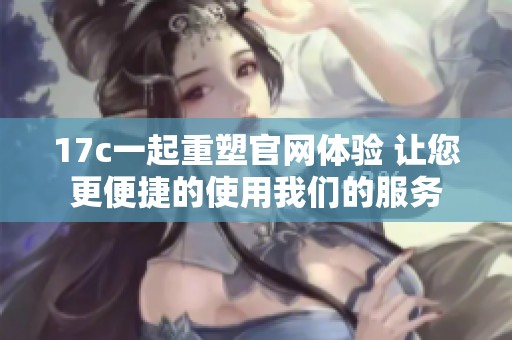 17c一起重塑官网体验 让您更便捷的使用我们的服务