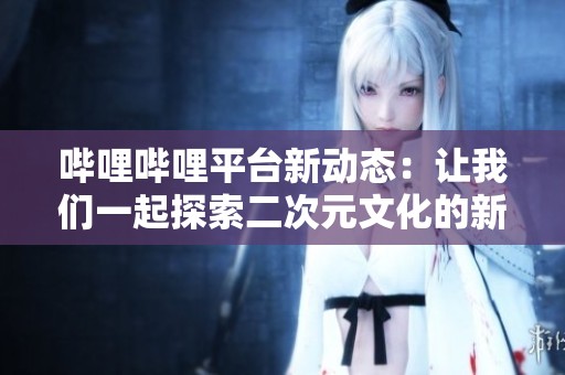 哔哩哔哩平台新动态：让我们一起探索二次元文化的新世界
