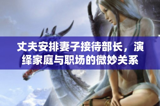 丈夫安排妻子接待部长，演绎家庭与职场的微妙关系