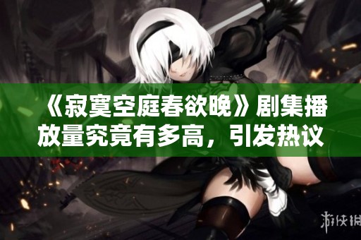 《寂寞空庭春欲晚》剧集播放量究竟有多高，引发热议