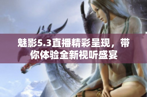 魅影5.3直播精彩呈现，带你体验全新视听盛宴