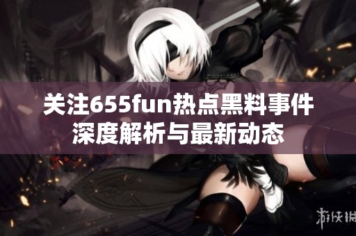 关注655fun热点黑料事件深度解析与最新动态
