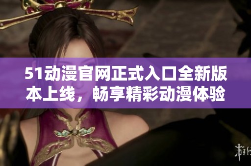 51动漫官网正式入口全新版本上线，畅享精彩动漫体验