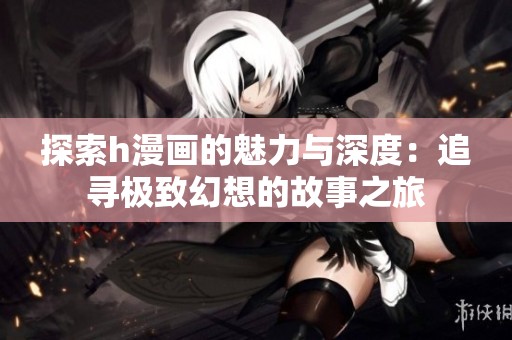 探索h漫画的魅力与深度：追寻极致幻想的故事之旅