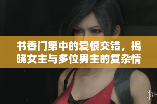 书香门第中的爱恨交错，揭晓女主与多位男主的复杂情感纠葛