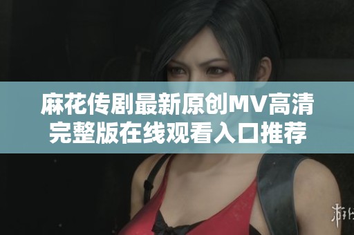 麻花传剧最新原创MV高清完整版在线观看入口推荐