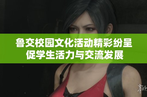 鲁交校园文化活动精彩纷呈 促学生活力与交流发展