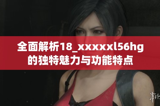 全面解析18_xxxxxl56hg的独特魅力与功能特点