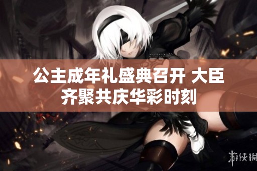 公主成年礼盛典召开 大臣齐聚共庆华彩时刻