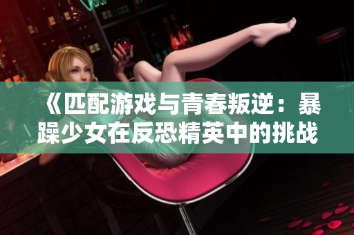 《匹配游戏与青春叛逆：暴躁少女在反恐精英中的挑战与成长》