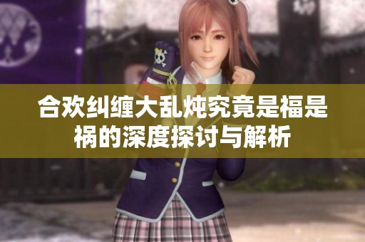合欢纠缠大乱炖究竟是福是祸的深度探讨与解析