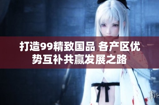 打造99精致国品 各产区优势互补共赢发展之路