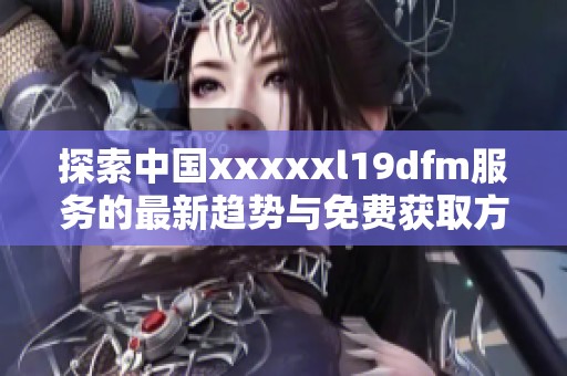探索中国xxxxxl19dfm服务的最新趋势与免费获取方式