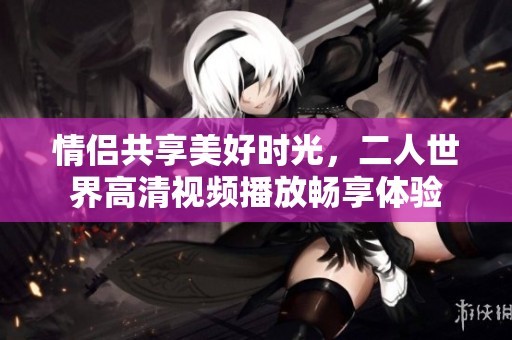 情侣共享美好时光，二人世界高清视频播放畅享体验
