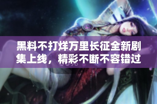 黑料不打烊万里长征全新剧集上线，精彩不断不容错过