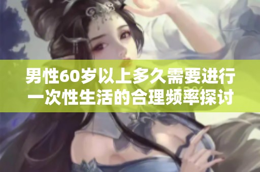 男性60岁以上多久需要进行一次性生活的合理频率探讨