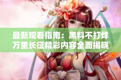 最新观看指南：黑料不打烊万里长征精彩内容全面揭晓