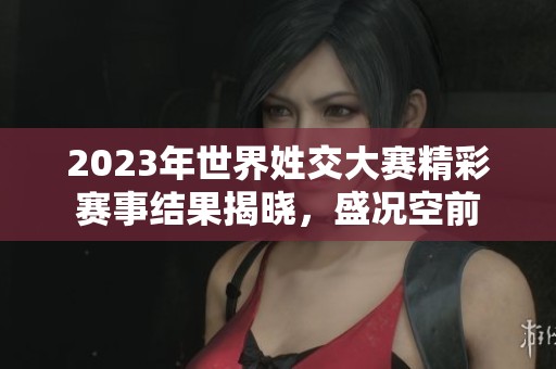 2023年世界姓交大赛精彩赛事结果揭晓，盛况空前