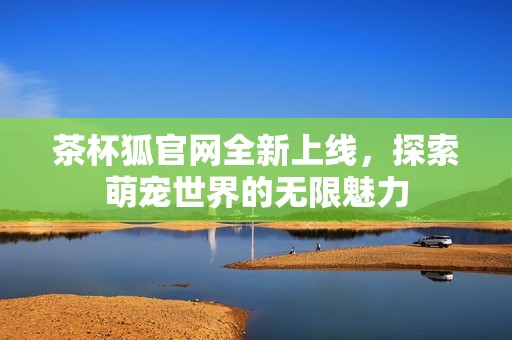 茶杯狐官网全新上线，探索萌宠世界的无限魅力