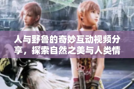 人与野鲁的奇妙互动视频分享，探索自然之美与人类情感