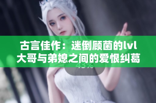 古言佳作：迷倒顾菌的lvl大哥与弟媳之间的爱恨纠葛