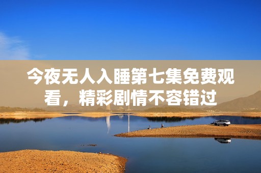 今夜无人入睡第七集免费观看，精彩剧情不容错过