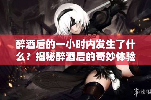醉酒后的一小时内发生了什么？揭秘醉酒后的奇妙体验