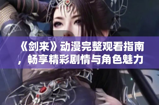 《剑来》动漫完整观看指南，畅享精彩剧情与角色魅力
