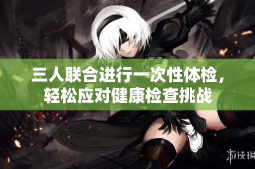 三人联合进行一次性体检，轻松应对健康检查挑战