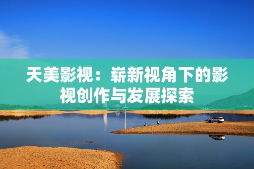 天美影视：崭新视角下的影视创作与发展探索