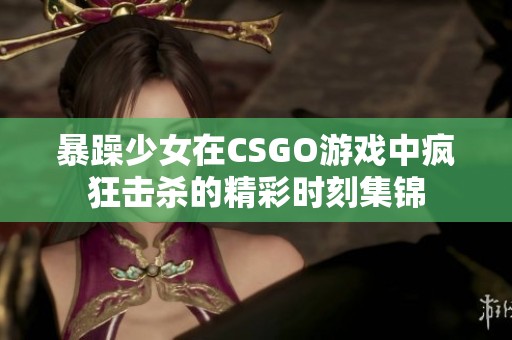 暴躁少女在CSGO游戏中疯狂击杀的精彩时刻集锦