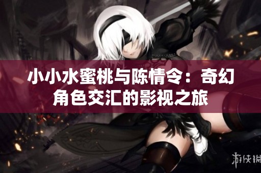 小小水蜜桃与陈情令：奇幻角色交汇的影视之旅