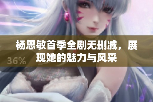 杨思敏首季全剧无删减，展现她的魅力与风采
